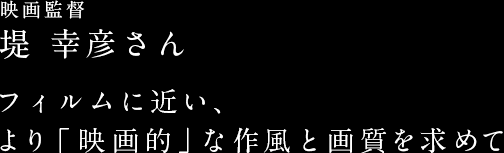 映画監督　堤 幸彦さん　フィルムに近い、より「映画的」な作風と画質を求めて