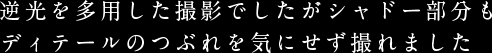 逆光を多用した撮影でしたがシャドー部分もディテールのつぶれを気にせず撮れました