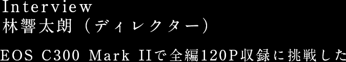 Interview 林響太朗（ディレクター） EOS C300 Mark IIで全編120P収録に挑戦した