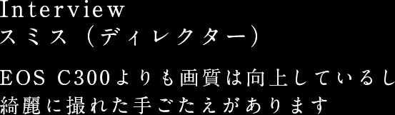 Interview スミス（ディレクター） EOS C300よりも画質は向上しているし綺麗に撮れた手ごたえがあります