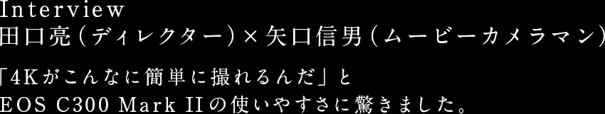 Interview 田口亮（ディレクター）× 矢口信男（ムービーカメラマン） 「4Kがこんなに簡単に撮れるんだ」と
EOS C300 Mark IIの使いやすさに驚きました。