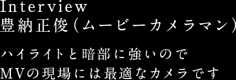 Interview 豊納正俊（ムービーカメラマン） ハイライトと暗部に強いのでMVの現場には最適なカメラです