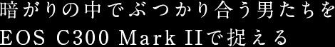 暗がりの中でぶつかり合う男たちをEOS C300 Mark IIで捉える