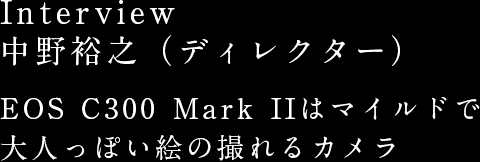 Interview 中野裕之（ディレクター） EOS C300 Mark IIはマイルドで大人っぽい絵の撮れるカメラ