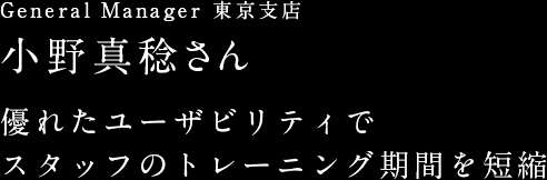 General Manager 東京支店 小野真稔さん 優れたユーザビリティでスタッフのトレーニング期間を短縮