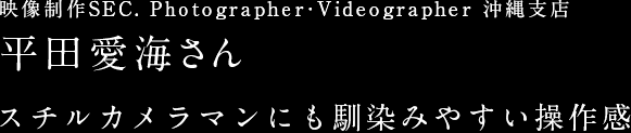 映像制作SEC. Photographer・Videographer 沖縄支店 平田愛海さん スチルカメラマンにも馴染みやすい操作感