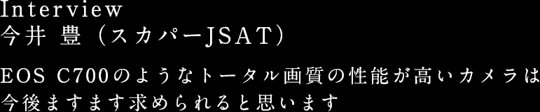 Interview:
				今井 豊（スカパーJSAT） EOS C700のようなトータル画質の性能が高いカメラは今後ますます求められると思います