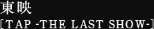 東映 ［TAP -THE LAST SHOW-］