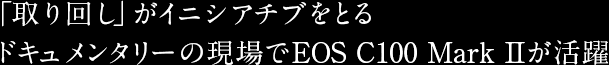 「取り回し」がイニシアチブをとるドキュメンタリーの現場でEOS C100 Mark IIが活躍