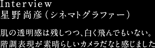 Interview 星野尚彦（シネマトグラファー） 肌の透明感は残しつつ、白く飛んでもいない。階調表現が素晴らしいカメラだなと感じました
