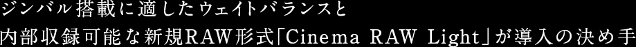 ジンバル搭載に適したウェイトバランスと内部収録可能な新規RAW形式「Cinema RAW Light」が導入の決め手