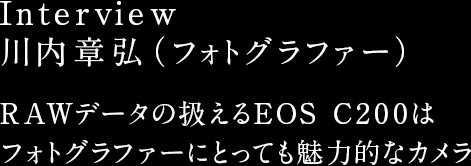 Interview 川内章弘（フォトグラファー）RAWデータの扱えるEOS C200はフォトグラファーにとっても魅力的なカメラ