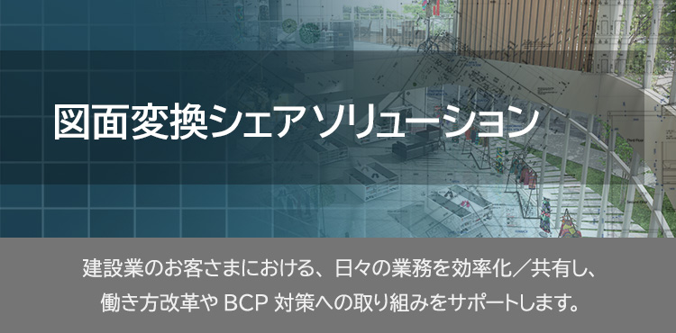 	図面変換シェアソリューション 建設業のお客さまにおける、日々の業務を効率化／共有し、働き方改革やBCP対策への取り組みをサポートします。
