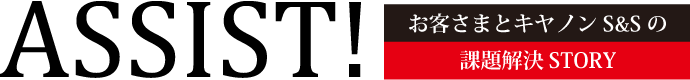 ASSIST! お客さまとキヤノンS&Sの課題解決STORY