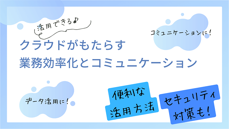 活用できる♪クラウドがもたらす業務効率化とコミュニケーション コミュニケーションに！ データ活用に！ 便利な活用方法 セキュリティ対策も！