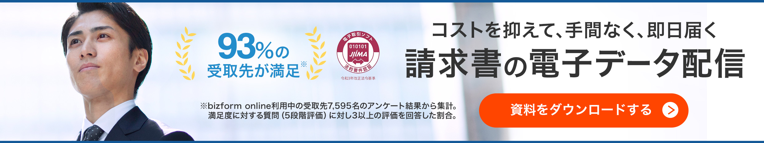 93％の受け取り先が満足（bizform online利用中の受取先7,595名のアンケート結果から集計。満足度に対する質問（5段階評価）に対し3以上の評価を回答した割合。）日本文書情報マネジメント協会の認証製品。コストを抑えて、手間なく、即日届く請求書の電子データ配信 資料をダウンロードする。