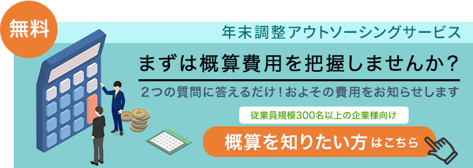 無料［年末調整アウトソーシングサービス］「従業員規模300名以上の企業様向け」まずは概算費用を把握しませんか？2つの質問に答えるだけ！およその費用をお知らせします 概算を知りたい方はこちら