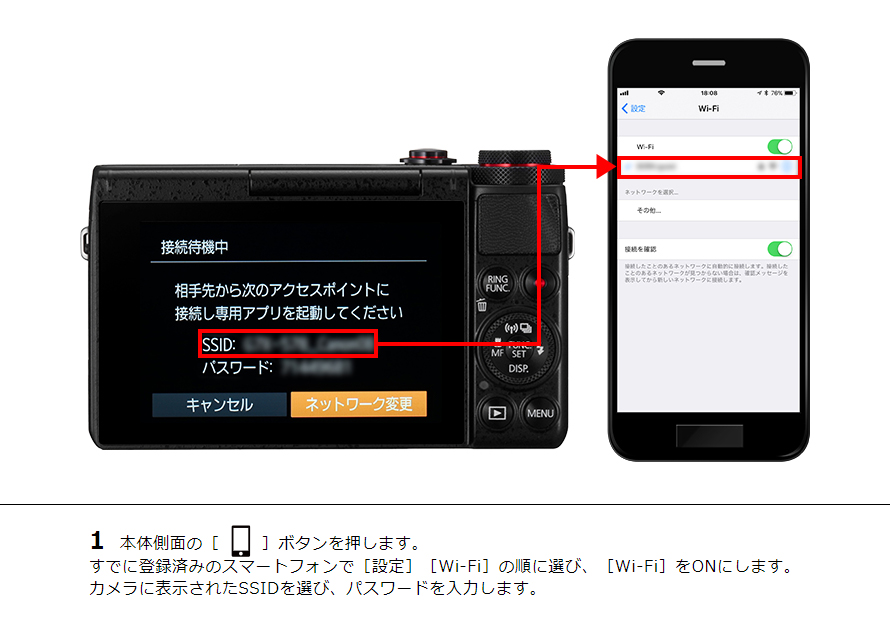 1 本体側面の［ワンタッチスマホボタン］ボタンを押します。すでに登録済みのスマートフォンで［設定］［Wi-Fi］の順に選び、［Wi-Fi］をONにします。カメラに表示されたSSIDを選び、パスワードを入力します。
