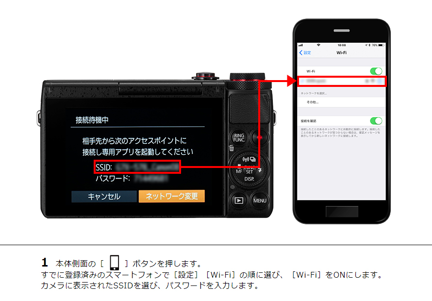 1 本体側面の［ワンタッチスマホボタン］ボタンを押します。すでに登録済みのスマートフォンで［設定］［Wi-Fi］の順に選び、［Wi-Fi］をONにします。 カメラに表示されたSSIDを選び、パスワードを入力します。