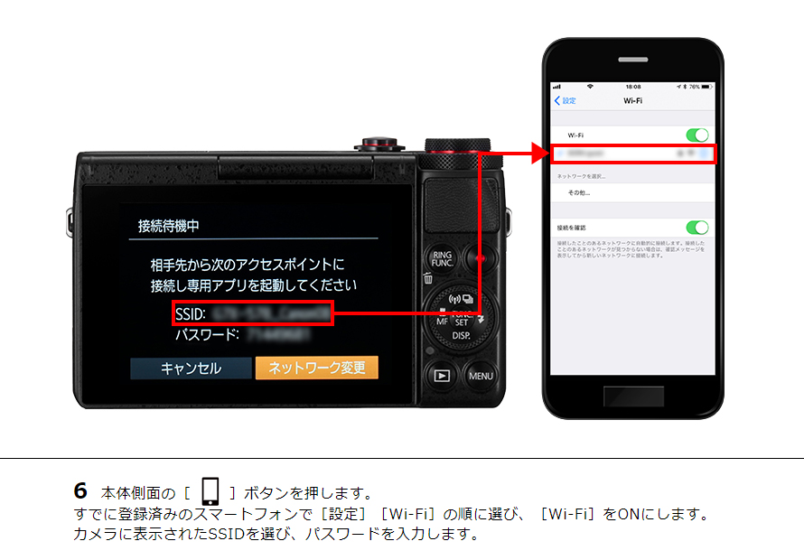 6 本体側面の［ワンタッチスマホボタン］ボタンを押します。すでに登録済みのスマートフォンで［設定］［Wi-Fi］の順に選び、［Wi-Fi］をONにします。カメラに表示されたSSIDを選び、パスワードを入力します。